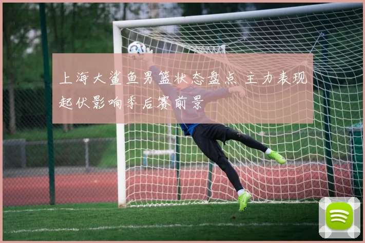 上海大鲨鱼男篮状态盘点 主力表现起伏影响季后赛前景