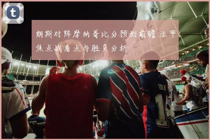 朗斯对阵摩纳哥比分预测前瞻 法甲焦点战看点与胜负分析