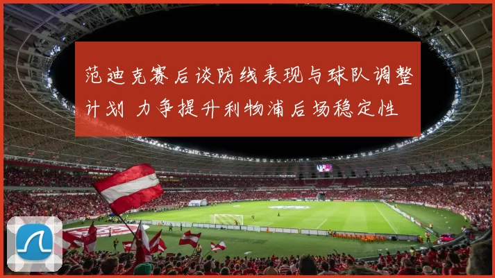范迪克赛后谈防线表现与球队调整计划 力争提升利物浦后场稳定性