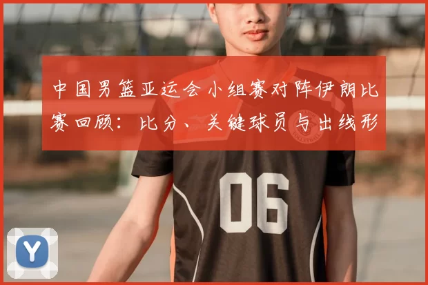 中国男篮亚运会小组赛对阵伊朗比赛回顾：比分、关键球员与出线形势