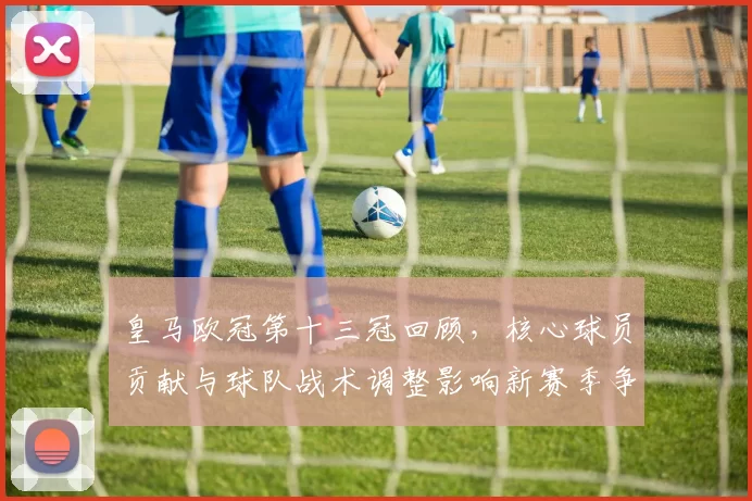 皇马欧冠第十三冠回顾，核心球员贡献与球队战术调整影响新赛季争冠