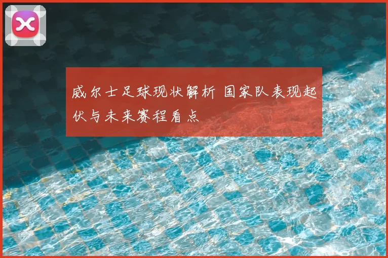 威尔士足球现状解析 国家队表现起伏与未来赛程看点