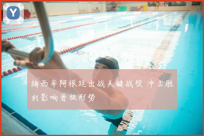 梅西率阿根廷出战关键战役 冲击胜利影响晋级形势