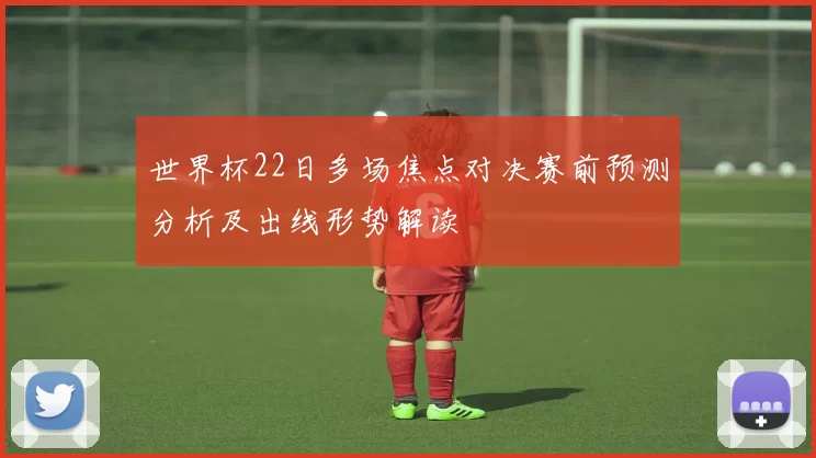 世界杯22日多场焦点对决赛前预测分析及出线形势解读