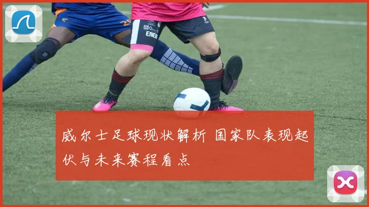 威尔士足球现状解析 国家队表现起伏与未来赛程看点