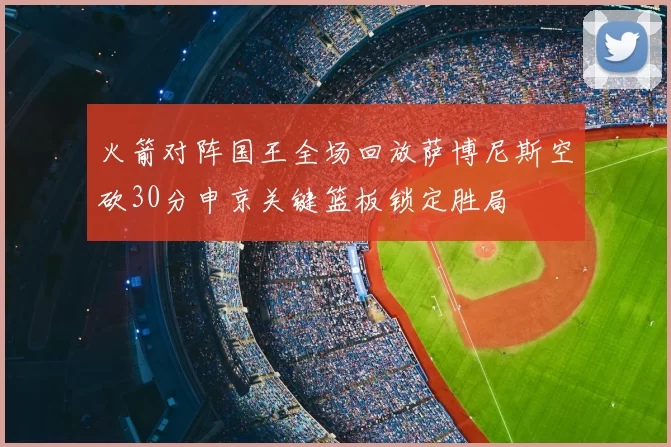 火箭对阵国王全场回放萨博尼斯空砍30分申京关键篮板锁定胜局