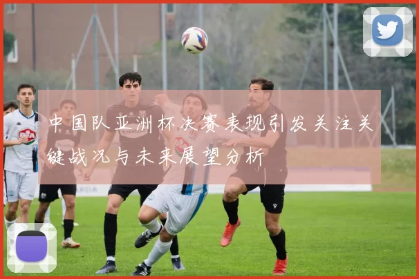 中国队亚洲杯决赛表现引发关注关键战况与未来展望分析