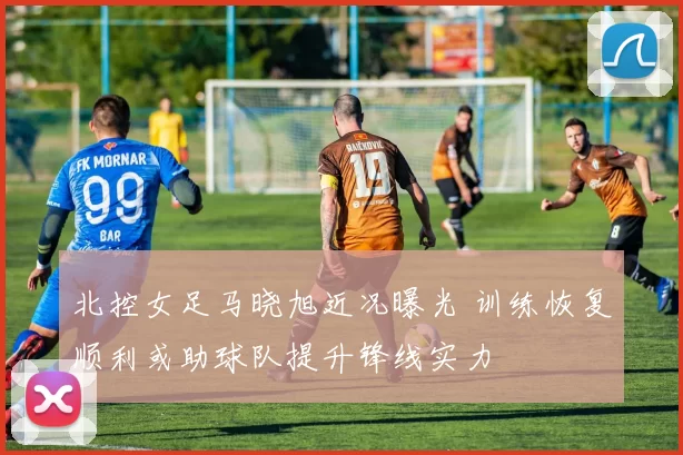 北控女足马晓旭近况曝光 训练恢复顺利或助球队提升锋线实力