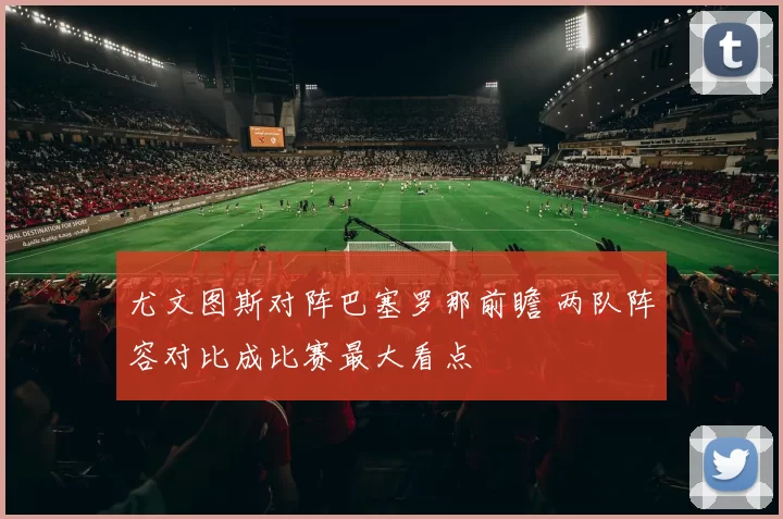 尤文图斯对阵巴塞罗那前瞻 两队阵容对比成比赛最大看点