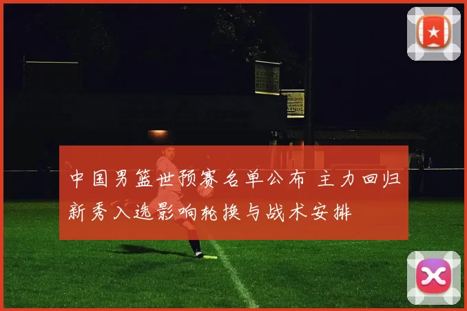 中国男篮世预赛名单公布 主力回归新秀入选影响轮换与战术安排