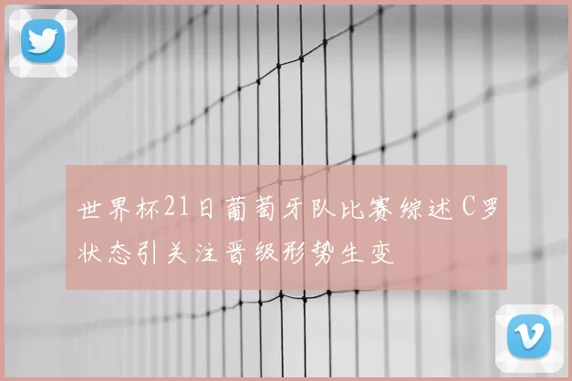 世界杯21日葡萄牙队比赛综述 C罗状态引关注晋级形势生变