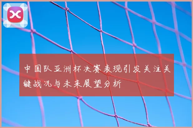 中国队亚洲杯决赛表现引发关注关键战况与未来展望分析