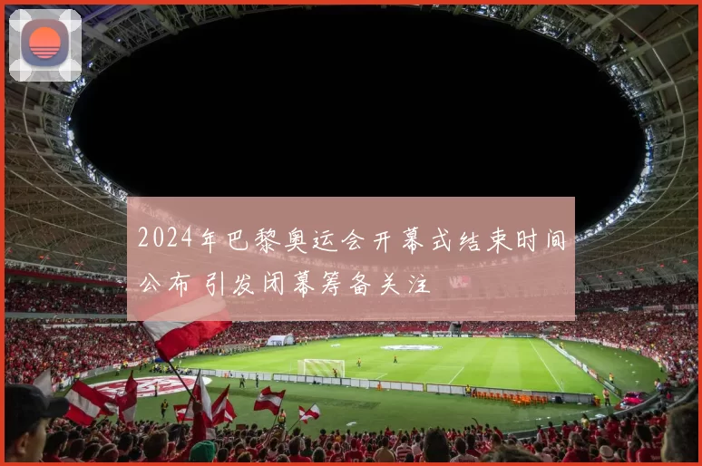 2024年巴黎奥运会开幕式结束时间公布 引发闭幕筹备关注