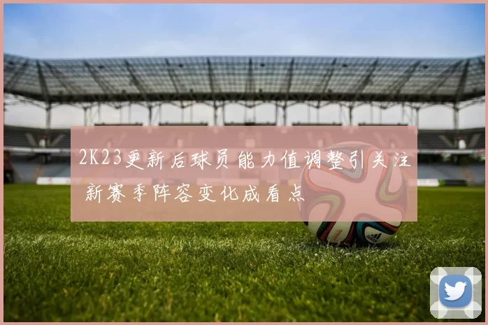 2K23更新后球员能力值调整引关注 新赛季阵容变化成看点