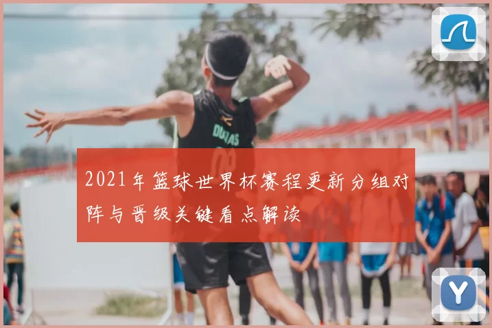 2021年篮球世界杯赛程更新分组对阵与晋级关键看点解读