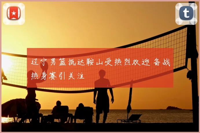 辽宁男篮抵达鞍山受热烈欢迎 备战热身赛引关注