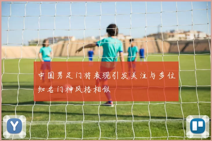 中国男足门将表现引发关注与多位知名门神风格相似