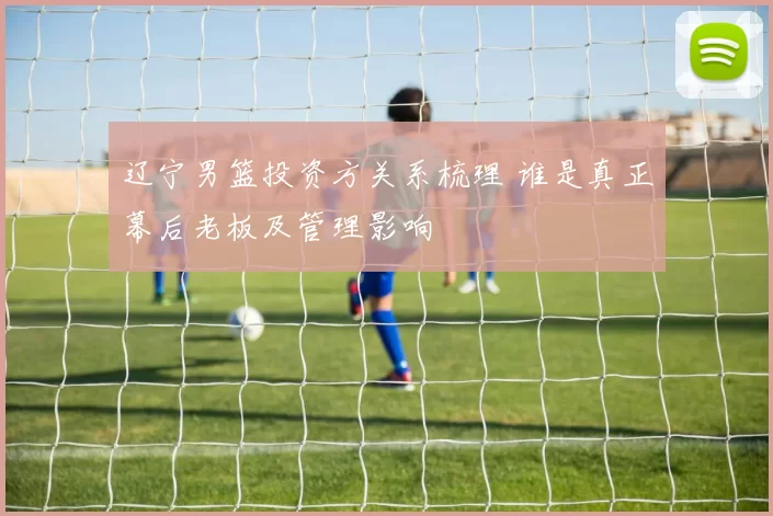 辽宁男篮投资方关系梳理 谁是真正幕后老板及管理影响