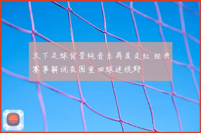 天下足球背景纯音乐再度走红 经典赛事解说氛围重回球迷视野