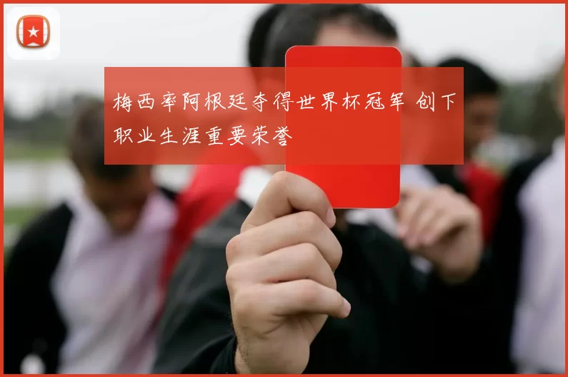梅西率阿根廷夺得世界杯冠军 创下职业生涯重要荣誉