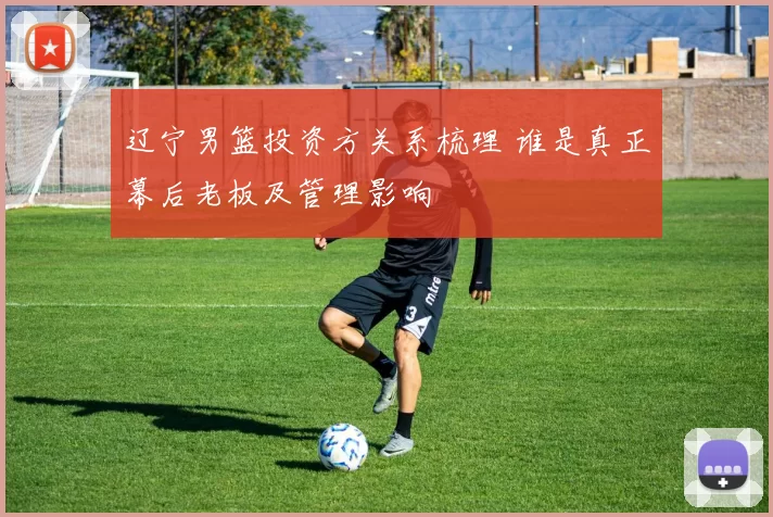 辽宁男篮投资方关系梳理 谁是真正幕后老板及管理影响
