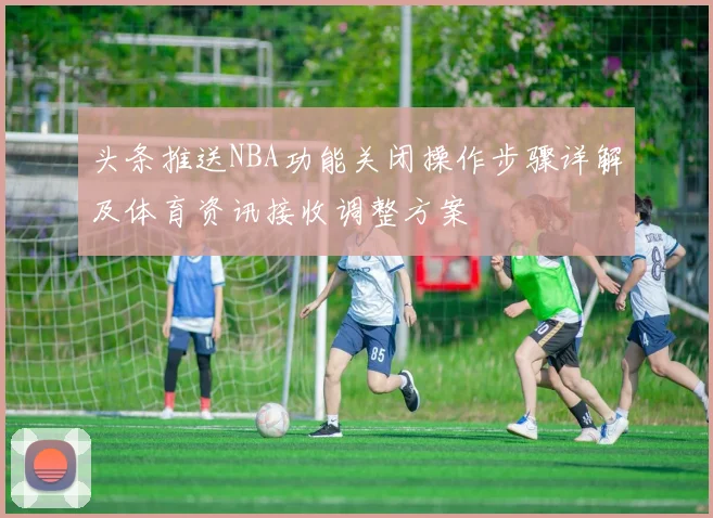 头条推送NBA功能关闭操作步骤详解及体育资讯接收调整方案