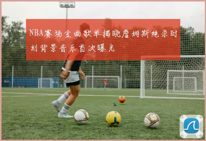 NBA赛场金曲歌单揭晓詹姆斯绝杀时刻背景音乐首次曝光