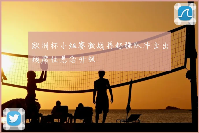 欧洲杯小组赛激战再起强队冲击出线席位悬念升级