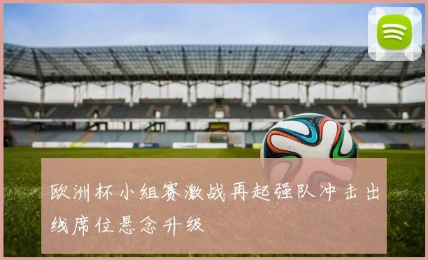 欧洲杯小组赛激战再起强队冲击出线席位悬念升级